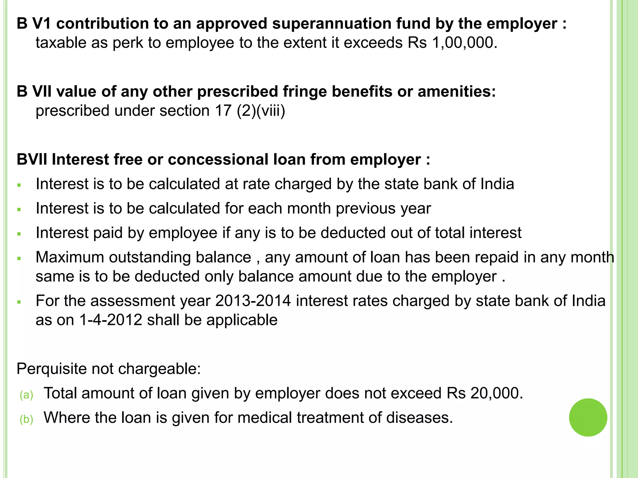 B V1 contribution to an approved superannuation fund by the employer :
taxable as perk to employee to the extent it exceeds Rs 1,00,000.

B VII value of any other prescribed fringe benefits or amenities:
prescribed under section 17 (2)(viii)
BVII Interest free or concessional loan from employer :


Interest is to be calculated at rate charged by the state bank of India



Interest is to be calculated for each month previous year



Interest paid by employee if any is to be deducted out of total interest



Maximum outstanding balance , any amount of loan has been repaid in any month
same is to be deducted only balance amount due to the employer .



For the assessment year 2013-2014 interest rates charged by state bank of India
as on 1-4-2012 shall be applicable

Perquisite not chargeable:
(a)

Total amount of loan given by employer does not exceed Rs 20,000.

(b)

Where the loan is given for medical treatment of diseases.

 