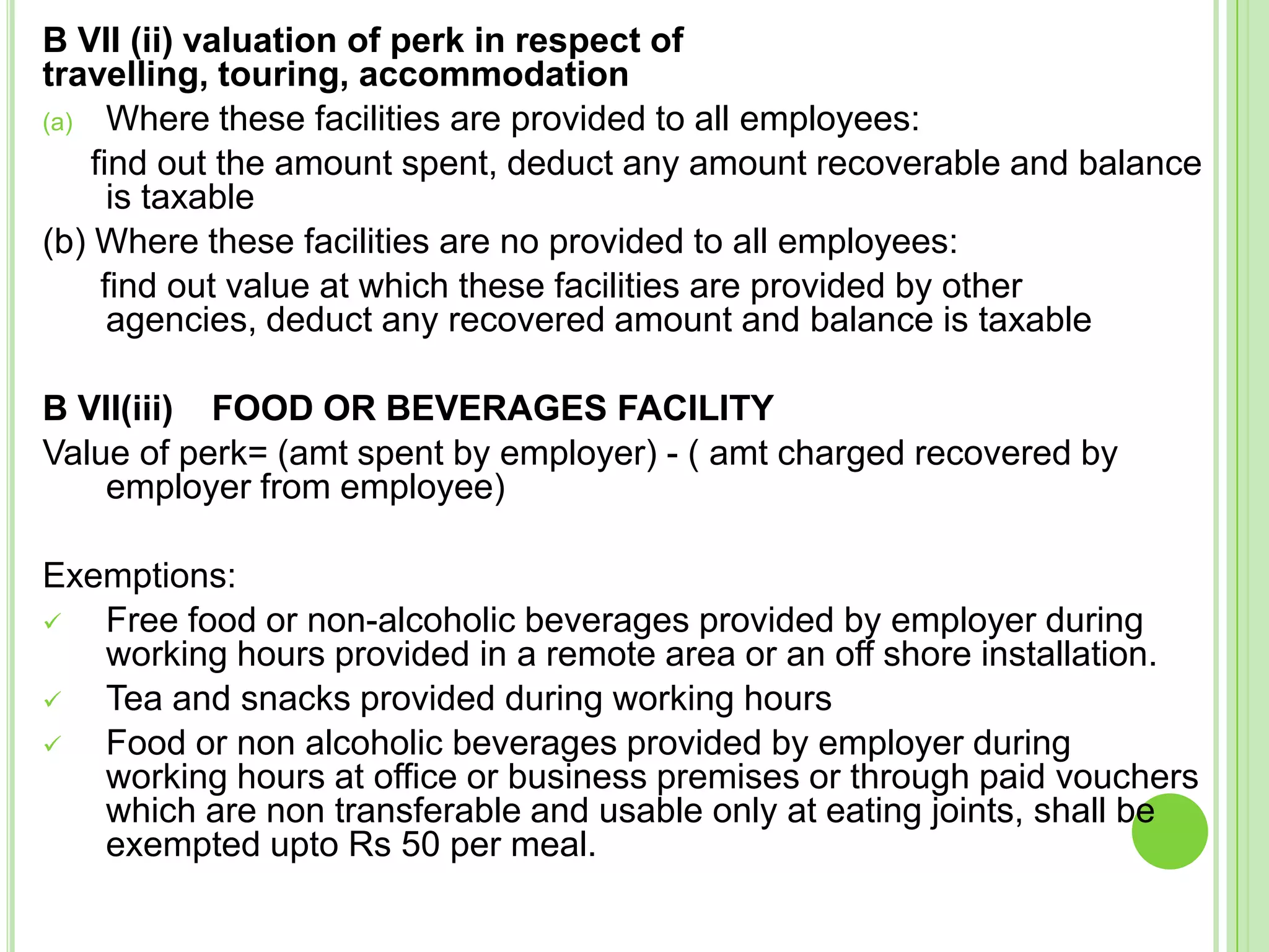 B VII (ii) valuation of perk in respect of
travelling, touring, accommodation
(a) Where these facilities are provided to all employees:
find out the amount spent, deduct any amount recoverable and balance
is taxable
(b) Where these facilities are no provided to all employees:
find out value at which these facilities are provided by other
agencies, deduct any recovered amount and balance is taxable

B VII(iii) FOOD OR BEVERAGES FACILITY
Value of perk= (amt spent by employer) - ( amt charged recovered by
employer from employee)
Exemptions:

Free food or non-alcoholic beverages provided by employer during
working hours provided in a remote area or an off shore installation.

Tea and snacks provided during working hours

Food or non alcoholic beverages provided by employer during
working hours at office or business premises or through paid vouchers
which are non transferable and usable only at eating joints, shall be
exempted upto Rs 50 per meal.

 