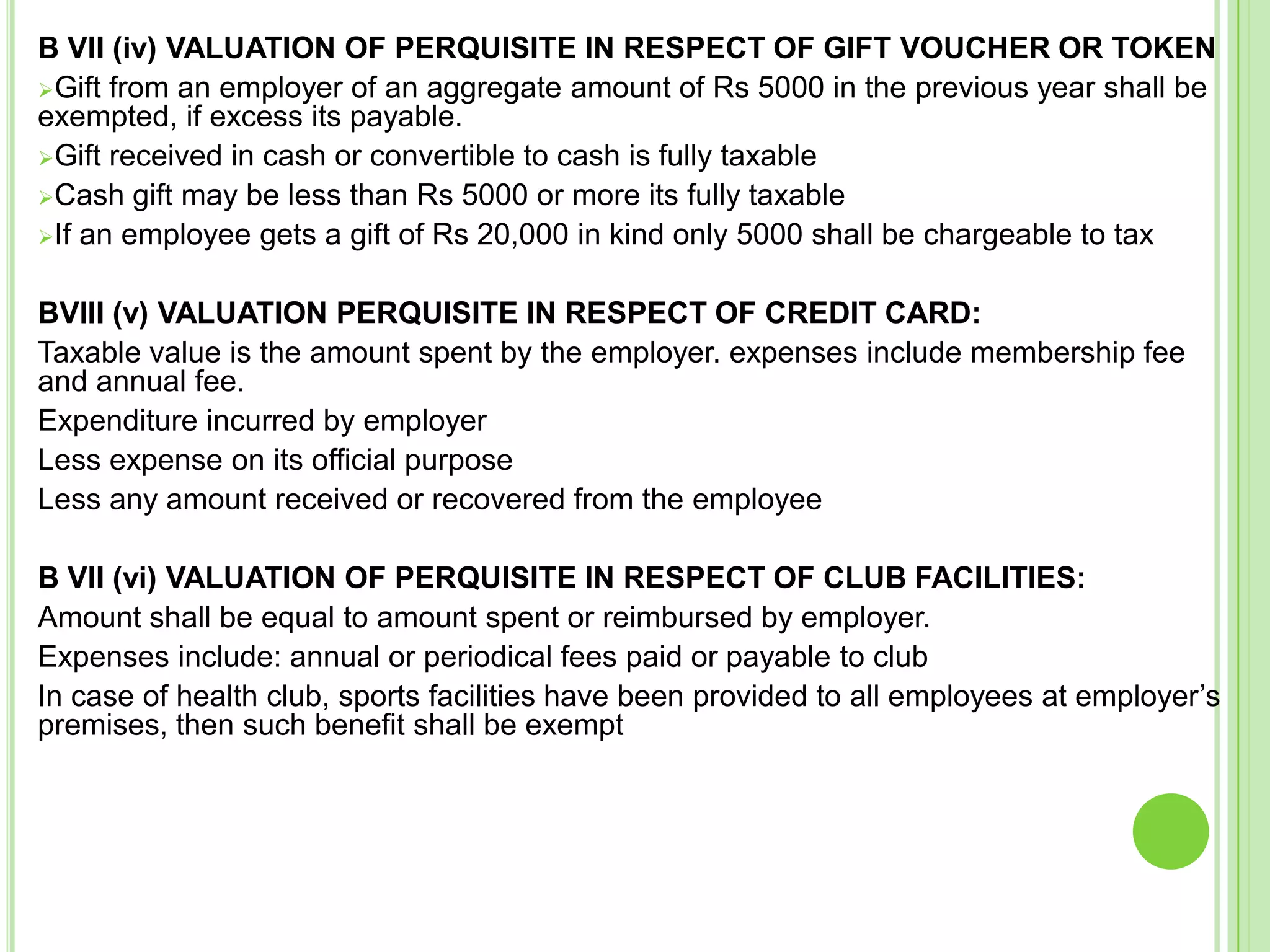 B VII (iv) VALUATION OF PERQUISITE IN RESPECT OF GIFT VOUCHER OR TOKEN
Gift from an employer of an aggregate amount of Rs 5000 in the previous year shall be
exempted, if excess its payable.
Gift received in cash or convertible to cash is fully taxable
Cash gift may be less than Rs 5000 or more its fully taxable
If an employee gets a gift of Rs 20,000 in kind only 5000 shall be chargeable to tax

BVIII (v) VALUATION PERQUISITE IN RESPECT OF CREDIT CARD:
Taxable value is the amount spent by the employer. expenses include membership fee
and annual fee.
Expenditure incurred by employer
Less expense on its official purpose
Less any amount received or recovered from the employee
B VII (vi) VALUATION OF PERQUISITE IN RESPECT OF CLUB FACILITIES:
Amount shall be equal to amount spent or reimbursed by employer.
Expenses include: annual or periodical fees paid or payable to club
In case of health club, sports facilities have been provided to all employees at employer’s
premises, then such benefit shall be exempt

 