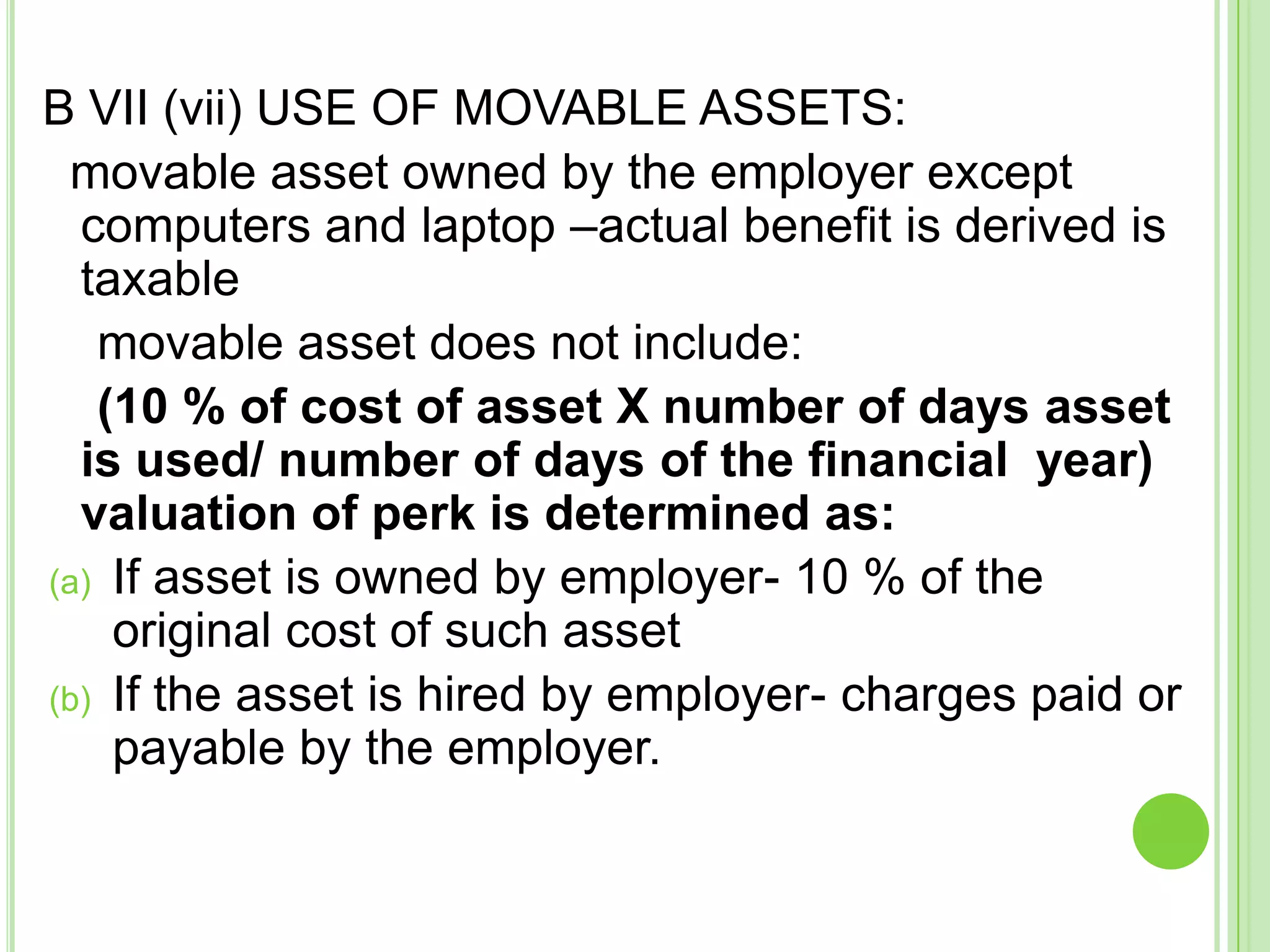 B VII (vii) USE OF MOVABLE ASSETS:
movable asset owned by the employer except
computers and laptop –actual benefit is derived is
taxable
movable asset does not include:
(10 % of cost of asset X number of days asset
is used/ number of days of the financial year)
valuation of perk is determined as:
(a) If asset is owned by employer- 10 % of the
original cost of such asset
(b) If the asset is hired by employer- charges paid or
payable by the employer.

 