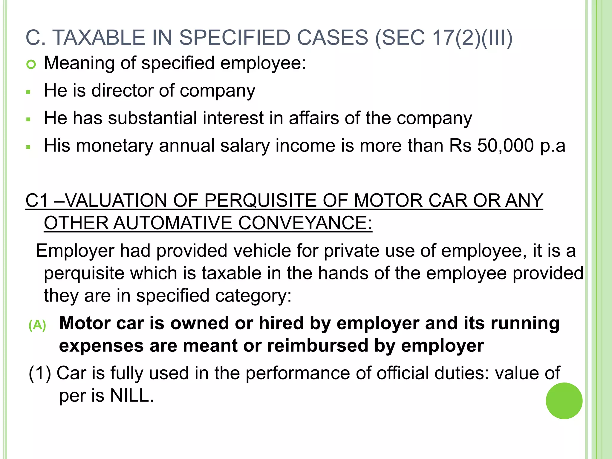 C. TAXABLE IN SPECIFIED CASES (SEC 17(2)(III)






Meaning of specified employee:
He is director of company
He has substantial interest in affairs of the company
His monetary annual salary income is more than Rs 50,000 p.a

C1 –VALUATION OF PERQUISITE OF MOTOR CAR OR ANY
OTHER AUTOMATIVE CONVEYANCE:
Employer had provided vehicle for private use of employee, it is a
perquisite which is taxable in the hands of the employee provided
they are in specified category:
(A) Motor car is owned or hired by employer and its running
expenses are meant or reimbursed by employer
(1) Car is fully used in the performance of official duties: value of
per is NILL.

 