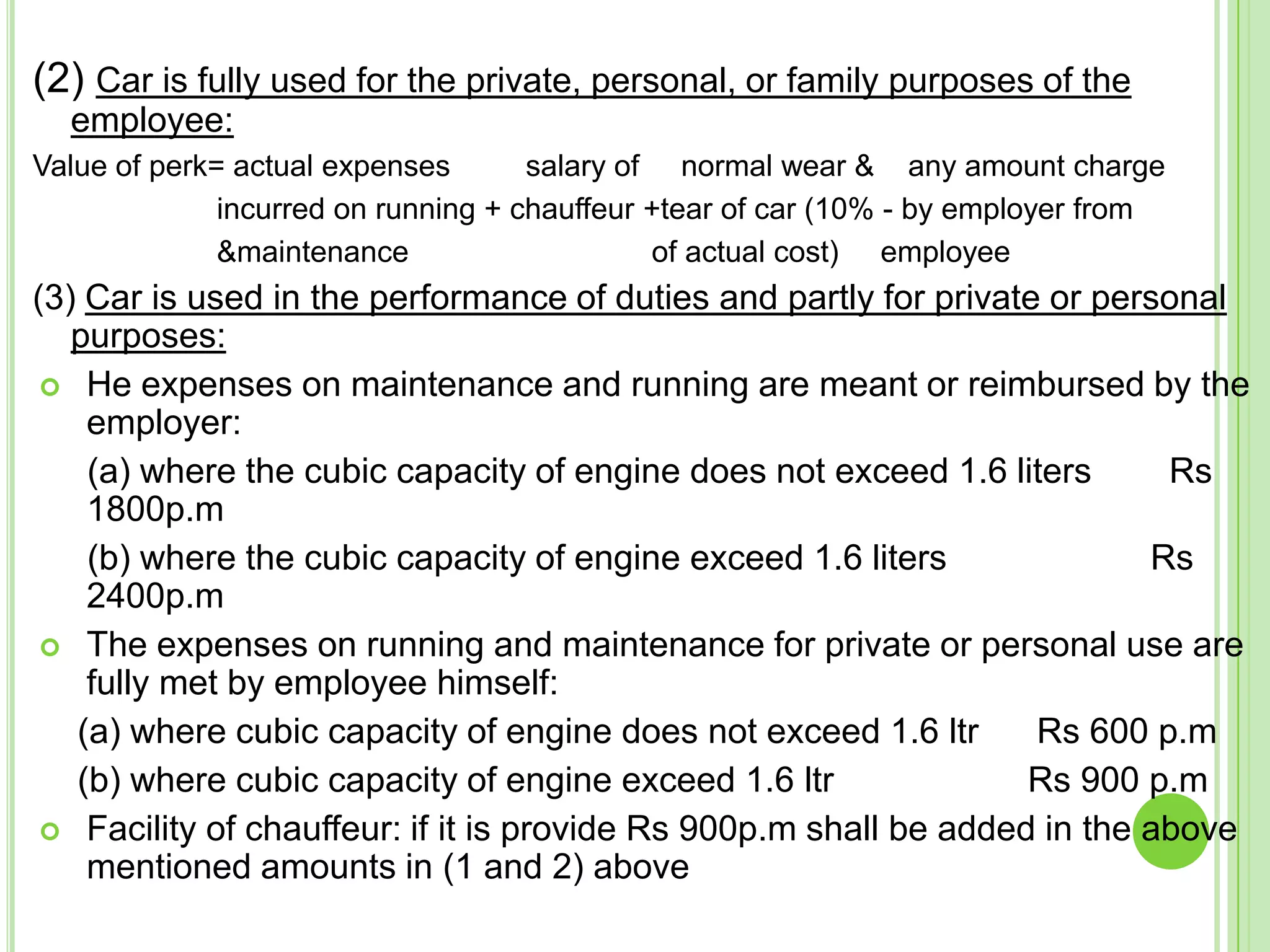 (2) Car is fully used for the private, personal, or family purposes of the
employee:
Value of perk= actual expenses
salary of normal wear & any amount charge
incurred on running + chauffeur +tear of car (10% - by employer from
&maintenance
of actual cost) employee

(3) Car is used in the performance of duties and partly for private or personal
purposes:
 He expenses on maintenance and running are meant or reimbursed by the
employer:
(a) where the cubic capacity of engine does not exceed 1.6 liters
Rs
1800p.m
(b) where the cubic capacity of engine exceed 1.6 liters
Rs
2400p.m
 The expenses on running and maintenance for private or personal use are
fully met by employee himself:
(a) where cubic capacity of engine does not exceed 1.6 ltr
Rs 600 p.m
(b) where cubic capacity of engine exceed 1.6 ltr
Rs 900 p.m
 Facility of chauffeur: if it is provide Rs 900p.m shall be added in the above
mentioned amounts in (1 and 2) above

 