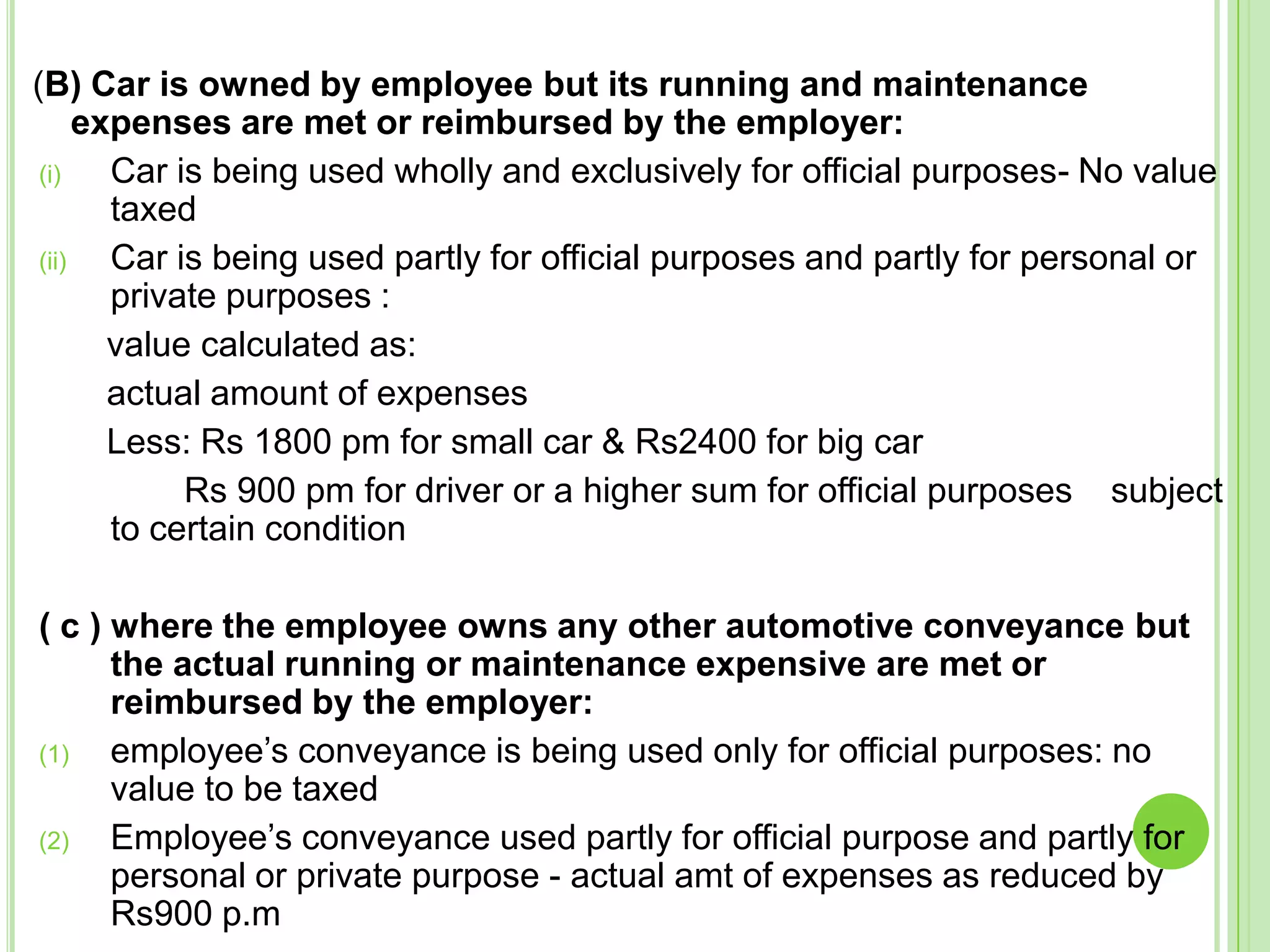 (B) Car is owned by employee but its running and maintenance
expenses are met or reimbursed by the employer:
(i)
Car is being used wholly and exclusively for official purposes- No value
taxed
(ii)
Car is being used partly for official purposes and partly for personal or
private purposes :
value calculated as:
actual amount of expenses
Less: Rs 1800 pm for small car & Rs2400 for big car
Rs 900 pm for driver or a higher sum for official purposes subject
to certain condition
( c ) where the employee owns any other automotive conveyance but
the actual running or maintenance expensive are met or
reimbursed by the employer:
(1)
employee’s conveyance is being used only for official purposes: no
value to be taxed
(2)
Employee’s conveyance used partly for official purpose and partly for
personal or private purpose - actual amt of expenses as reduced by
Rs900 p.m

 