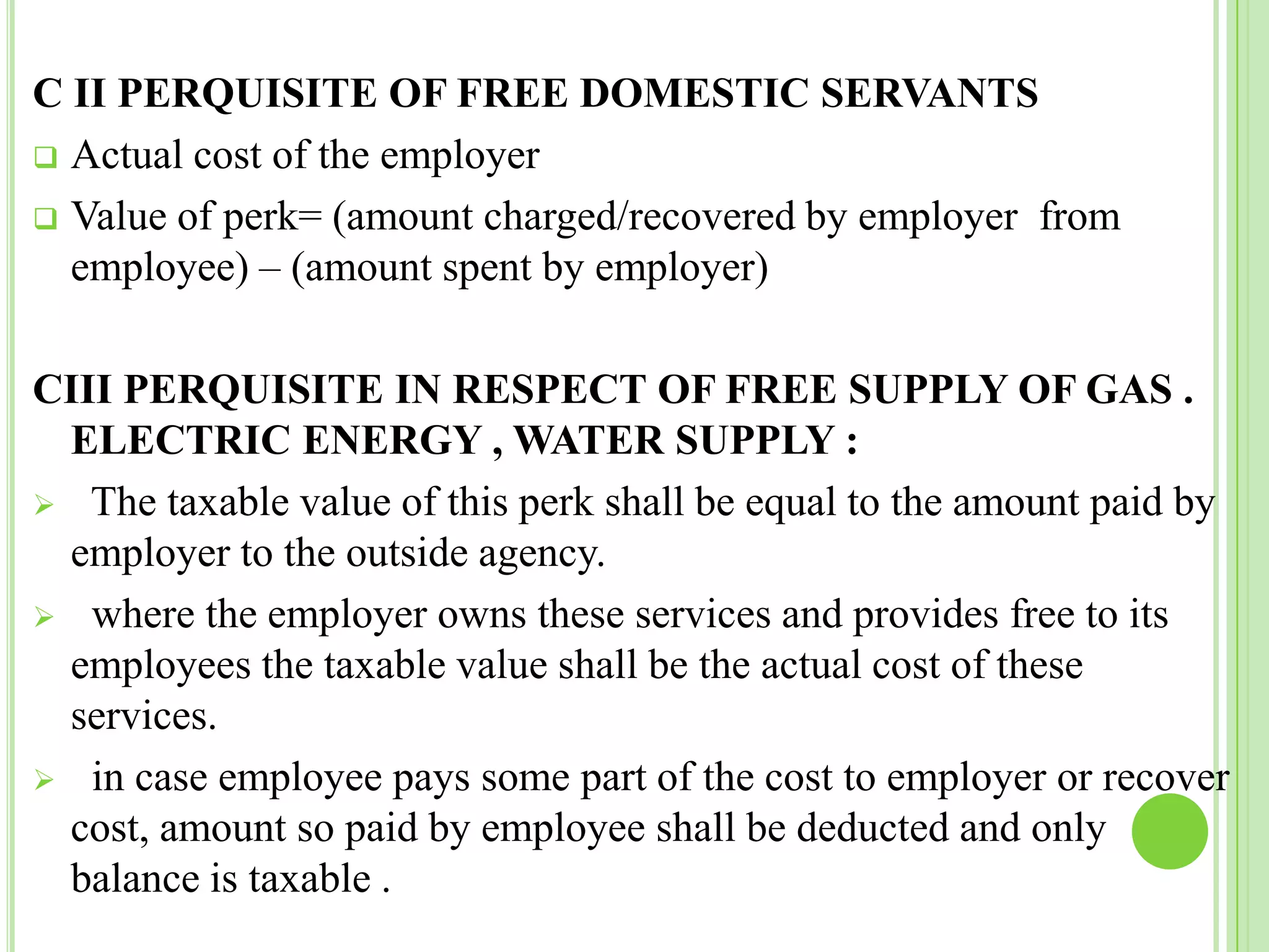 C II PERQUISITE OF FREE DOMESTIC SERVANTS
 Actual cost of the employer
 Value of perk= (amount charged/recovered by employer from
employee) – (amount spent by employer)
CIII PERQUISITE IN RESPECT OF FREE SUPPLY OF GAS .
ELECTRIC ENERGY , WATER SUPPLY :
 The taxable value of this perk shall be equal to the amount paid by
employer to the outside agency.
 where the employer owns these services and provides free to its
employees the taxable value shall be the actual cost of these
services.
 in case employee pays some part of the cost to employer or recover
cost, amount so paid by employee shall be deducted and only
balance is taxable .

 