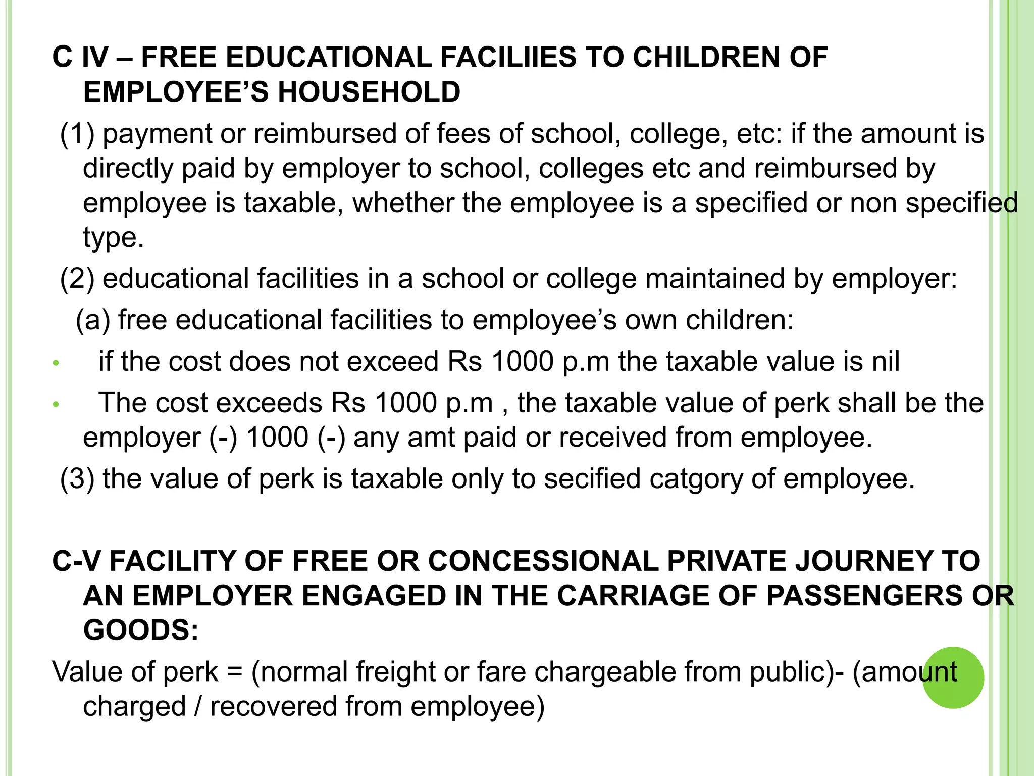 C IV – FREE EDUCATIONAL FACILIIES TO CHILDREN OF
EMPLOYEE’S HOUSEHOLD
(1) payment or reimbursed of fees of school, college, etc: if the amount is
directly paid by employer to school, colleges etc and reimbursed by
employee is taxable, whether the employee is a specified or non specified
type.
(2) educational facilities in a school or college maintained by employer:
(a) free educational facilities to employee’s own children:
•
if the cost does not exceed Rs 1000 p.m the taxable value is nil
•
The cost exceeds Rs 1000 p.m , the taxable value of perk shall be the
employer (-) 1000 (-) any amt paid or received from employee.
(3) the value of perk is taxable only to secified catgory of employee.
C-V FACILITY OF FREE OR CONCESSIONAL PRIVATE JOURNEY TO
AN EMPLOYER ENGAGED IN THE CARRIAGE OF PASSENGERS OR
GOODS:
Value of perk = (normal freight or fare chargeable from public)- (amount
charged / recovered from employee)

 
