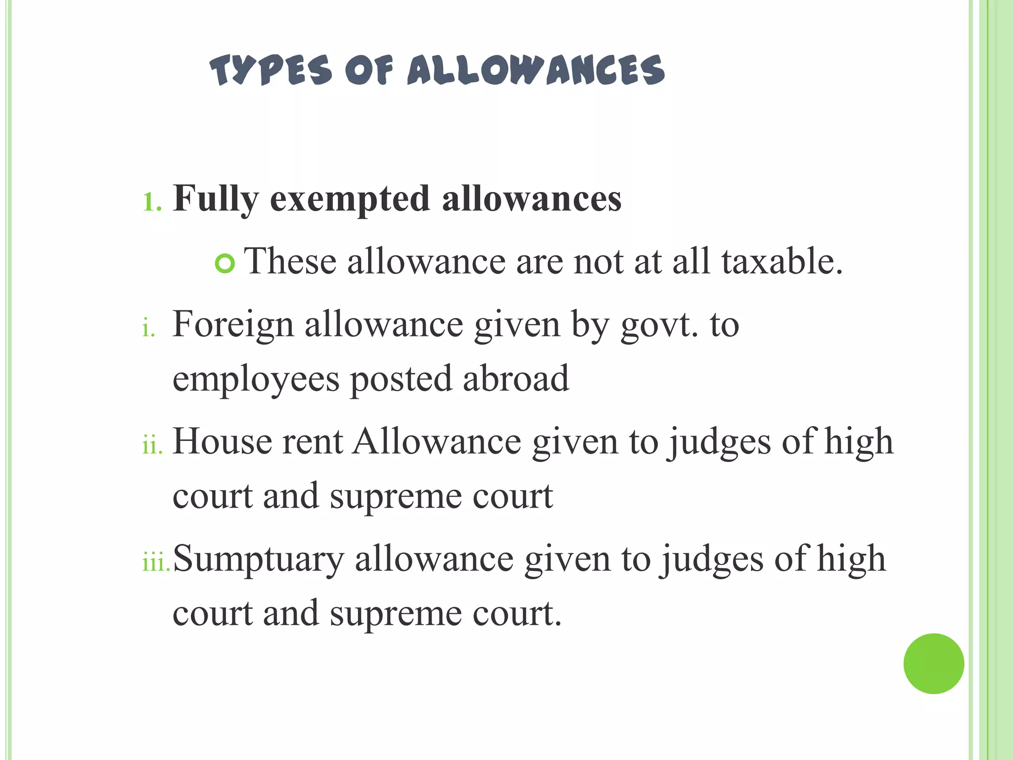 TYPES OF ALLOWANCES
1.

Fully exempted allowances
 These

i.

allowance are not at all taxable.

Foreign allowance given by govt. to
employees posted abroad

ii. House

rent Allowance given to judges of high
court and supreme court

iii.Sumptuary

allowance given to judges of high
court and supreme court.

 
