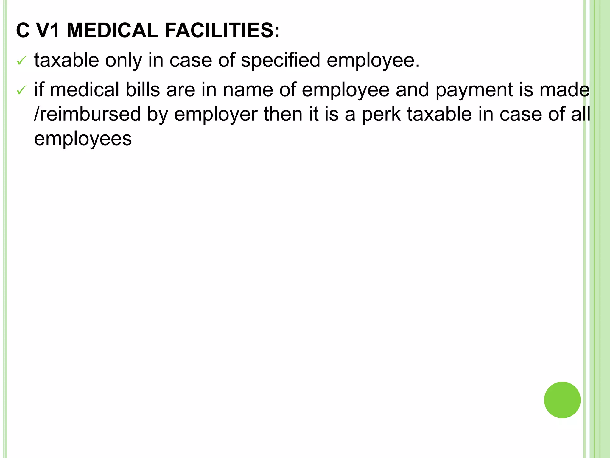 C V1 MEDICAL FACILITIES:
 taxable only in case of specified employee.
 if medical bills are in name of employee and payment is made
/reimbursed by employer then it is a perk taxable in case of all
employees

 
