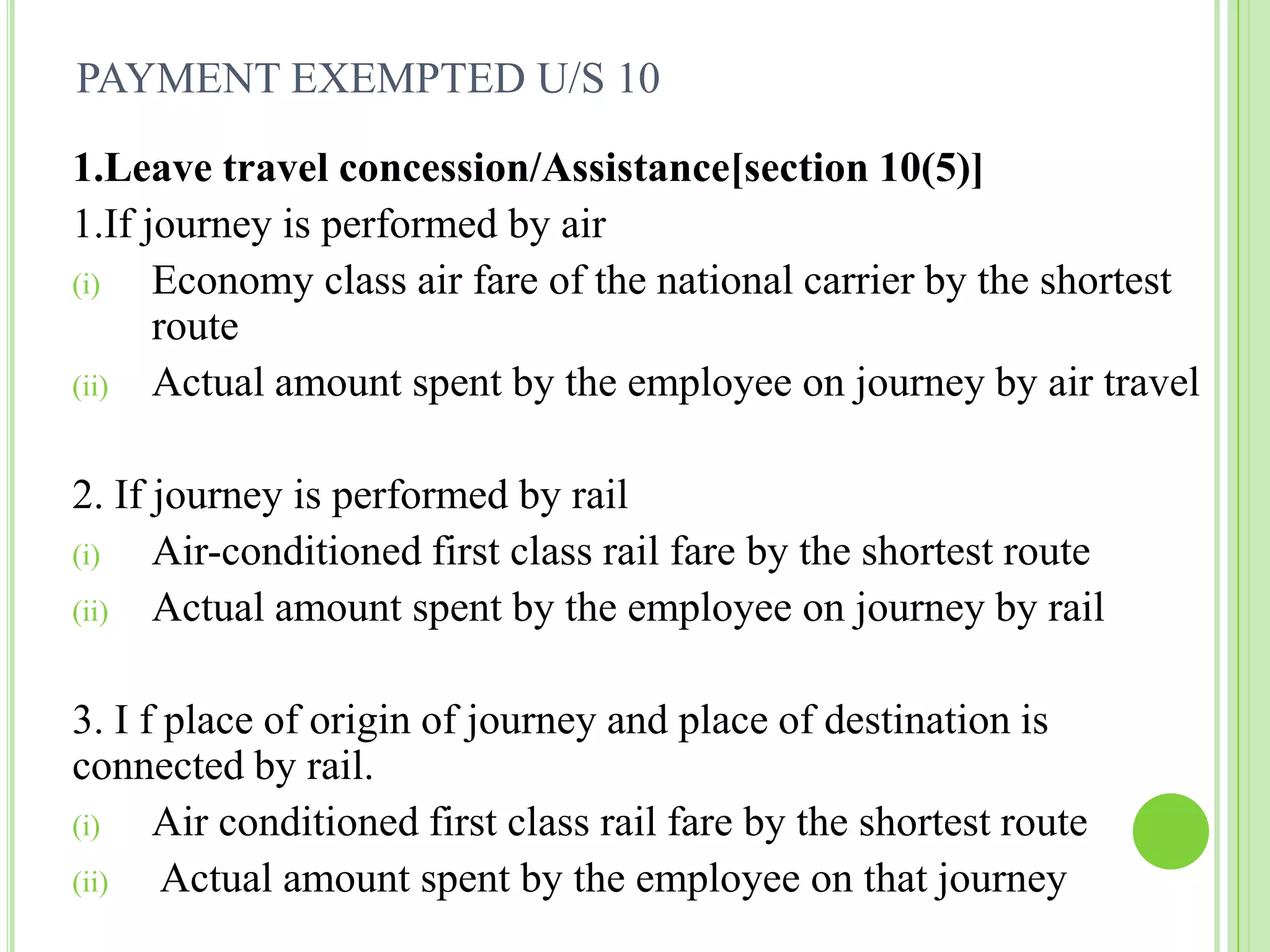 PAYMENT EXEMPTED U/S 10
1.Leave travel concession/Assistance[section 10(5)]
1.If journey is performed by air
(i)
Economy class air fare of the national carrier by the shortest
route
(ii) Actual amount spent by the employee on journey by air travel

2. If journey is performed by rail
(i)
Air-conditioned first class rail fare by the shortest route
(ii) Actual amount spent by the employee on journey by rail
3. I f place of origin of journey and place of destination is
connected by rail.
(i)
Air conditioned first class rail fare by the shortest route
(ii)
Actual amount spent by the employee on that journey

 