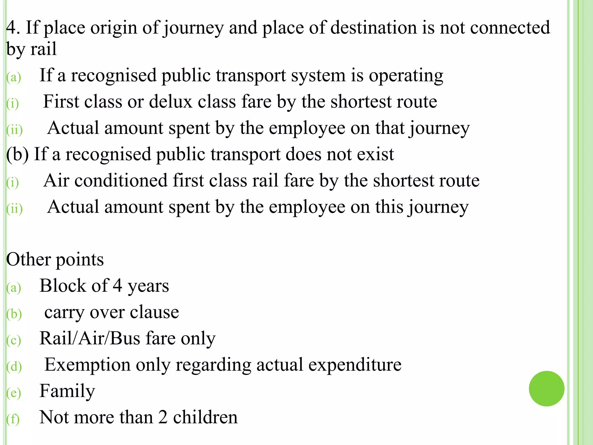 4. If place origin of journey and place of destination is not connected
by rail
(a) If a recognised public transport system is operating
(i)
First class or delux class fare by the shortest route
(ii)
Actual amount spent by the employee on that journey
(b) If a recognised public transport does not exist
(i)
Air conditioned first class rail fare by the shortest route
(ii)
Actual amount spent by the employee on this journey

Other points
(a) Block of 4 years
(b)
carry over clause
(c) Rail/Air/Bus fare only
(d)
Exemption only regarding actual expenditure
(e) Family
(f) Not more than 2 children

 