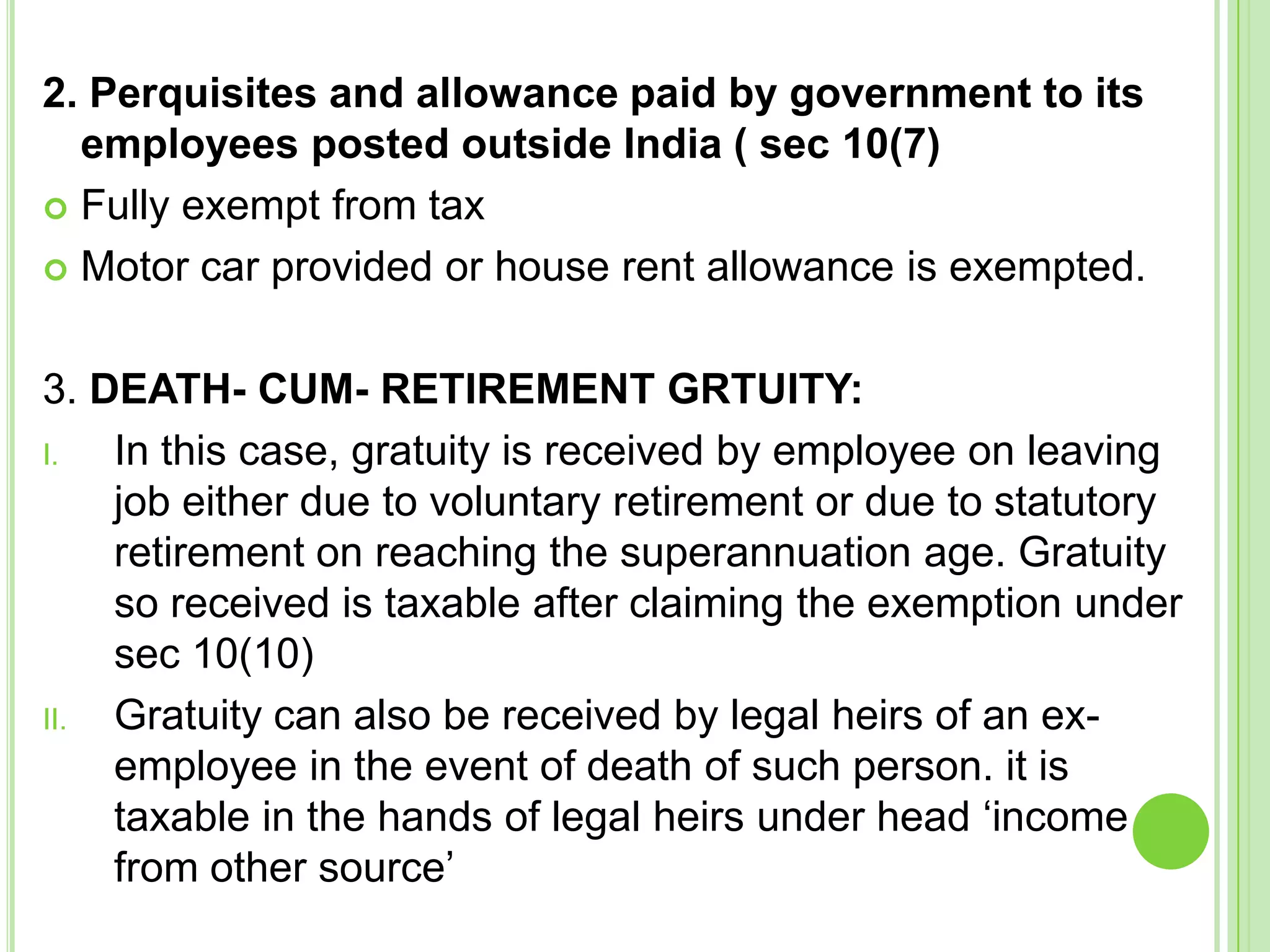 2. Perquisites and allowance paid by government to its
employees posted outside India ( sec 10(7)
 Fully exempt from tax
 Motor car provided or house rent allowance is exempted.
3. DEATH- CUM- RETIREMENT GRTUITY:
I.
In this case, gratuity is received by employee on leaving
job either due to voluntary retirement or due to statutory
retirement on reaching the superannuation age. Gratuity
so received is taxable after claiming the exemption under
sec 10(10)
II.
Gratuity can also be received by legal heirs of an exemployee in the event of death of such person. it is
taxable in the hands of legal heirs under head ‘income
from other source’

 