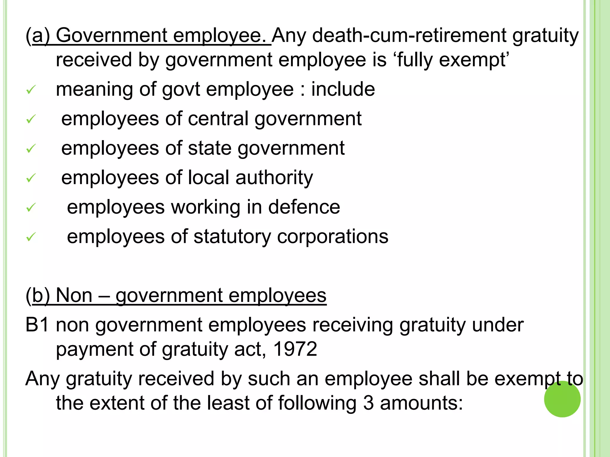 (a) Government employee. Any death-cum-retirement gratuity
received by government employee is ‘fully exempt’
 meaning of govt employee : include

employees of central government

employees of state government

employees of local authority

employees working in defence

employees of statutory corporations
(b) Non – government employees
B1 non government employees receiving gratuity under
payment of gratuity act, 1972
Any gratuity received by such an employee shall be exempt to
the extent of the least of following 3 amounts:

 