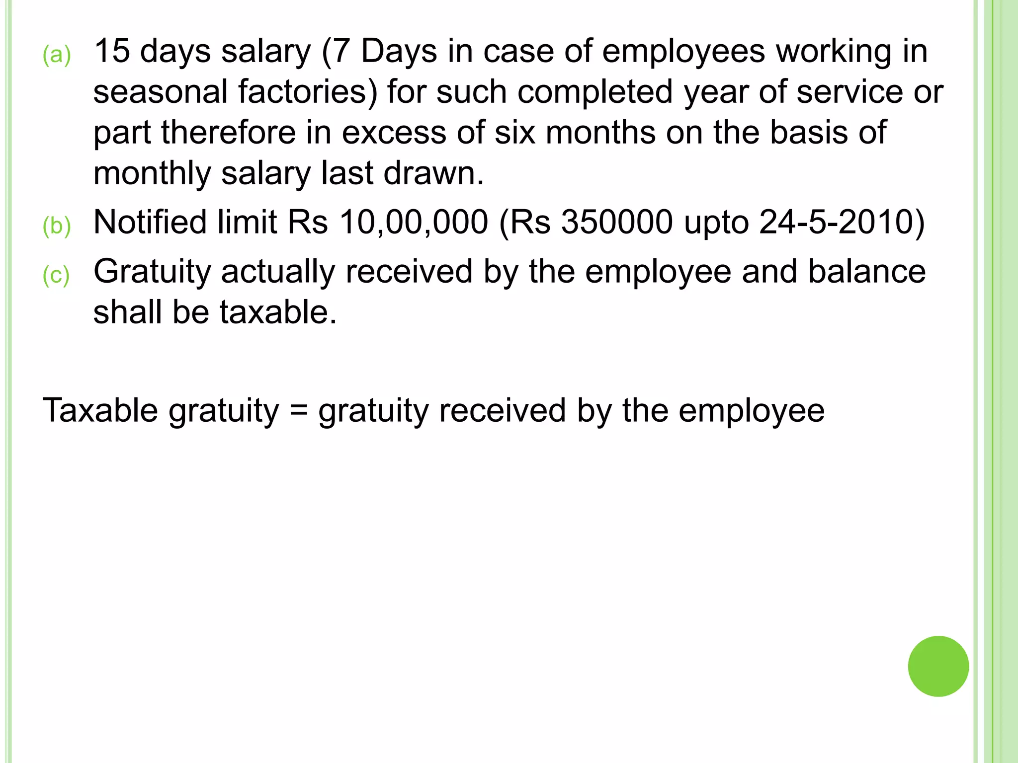 (a)

(b)

(c)

15 days salary (7 Days in case of employees working in
seasonal factories) for such completed year of service or
part therefore in excess of six months on the basis of
monthly salary last drawn.
Notified limit Rs 10,00,000 (Rs 350000 upto 24-5-2010)
Gratuity actually received by the employee and balance
shall be taxable.

Taxable gratuity = gratuity received by the employee

 