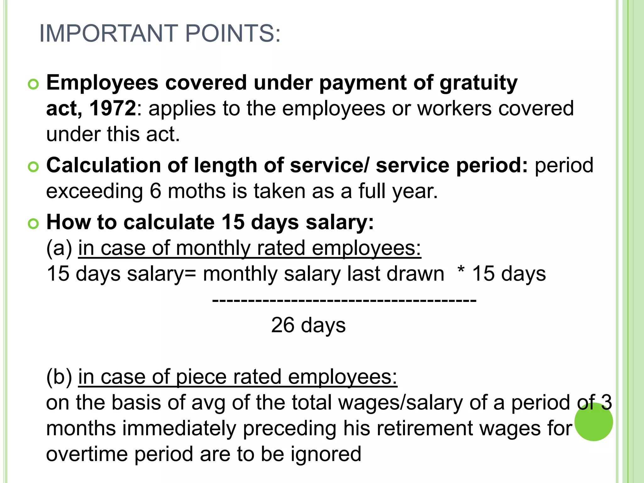 IMPORTANT POINTS:
Employees covered under payment of gratuity
act, 1972: applies to the employees or workers covered
under this act.
 Calculation of length of service/ service period: period
exceeding 6 moths is taken as a full year.
 How to calculate 15 days salary:
(a) in case of monthly rated employees:
15 days salary= monthly salary last drawn * 15 days
------------------------------------26 days


(b) in case of piece rated employees:
on the basis of avg of the total wages/salary of a period of 3
months immediately preceding his retirement wages for
overtime period are to be ignored

 