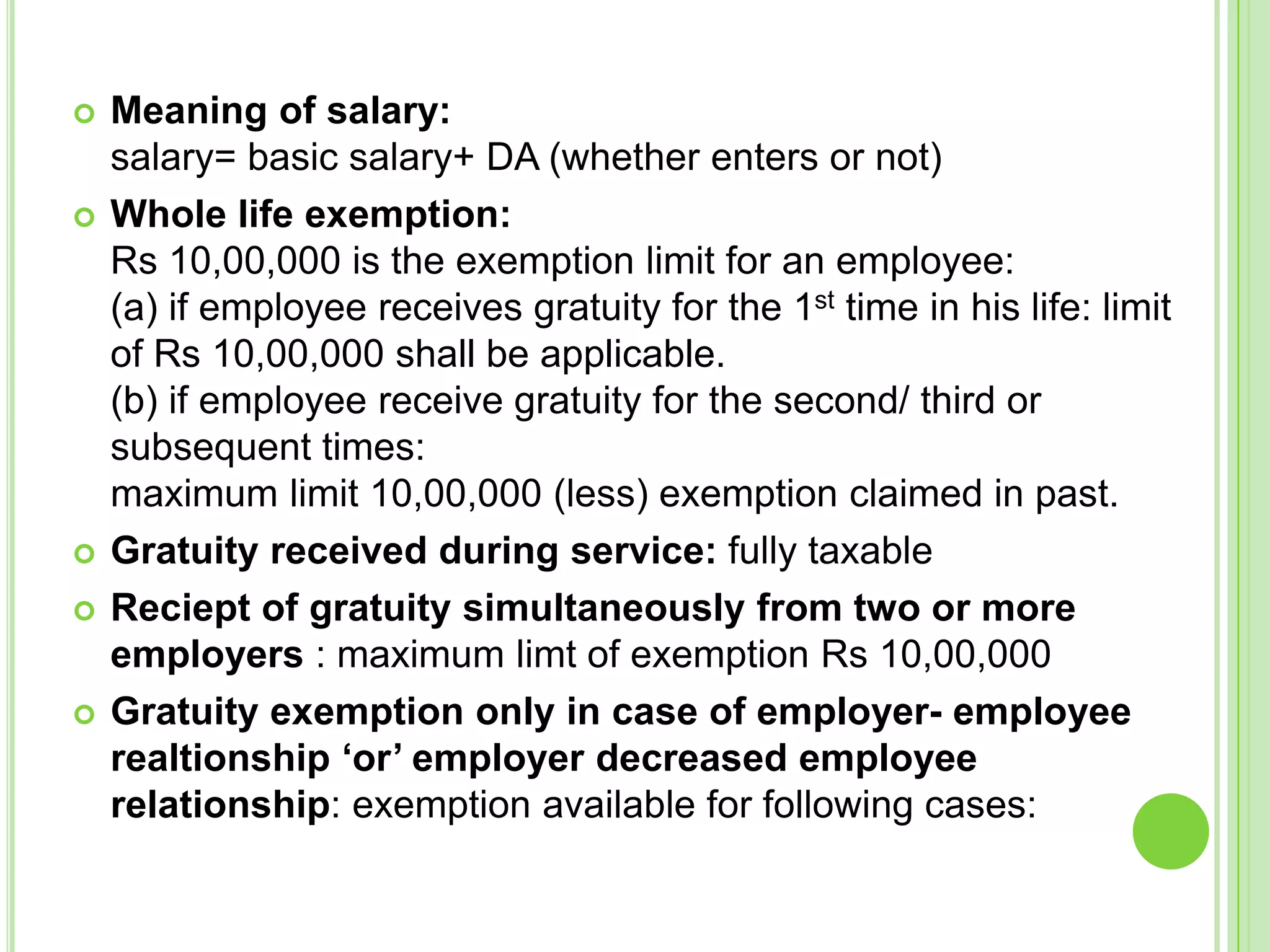








Meaning of salary:
salary= basic salary+ DA (whether enters or not)
Whole life exemption:
Rs 10,00,000 is the exemption limit for an employee:
(a) if employee receives gratuity for the 1st time in his life: limit
of Rs 10,00,000 shall be applicable.
(b) if employee receive gratuity for the second/ third or
subsequent times:
maximum limit 10,00,000 (less) exemption claimed in past.
Gratuity received during service: fully taxable
Reciept of gratuity simultaneously from two or more
employers : maximum limt of exemption Rs 10,00,000
Gratuity exemption only in case of employer- employee
realtionship ‘or’ employer decreased employee
relationship: exemption available for following cases:

 
