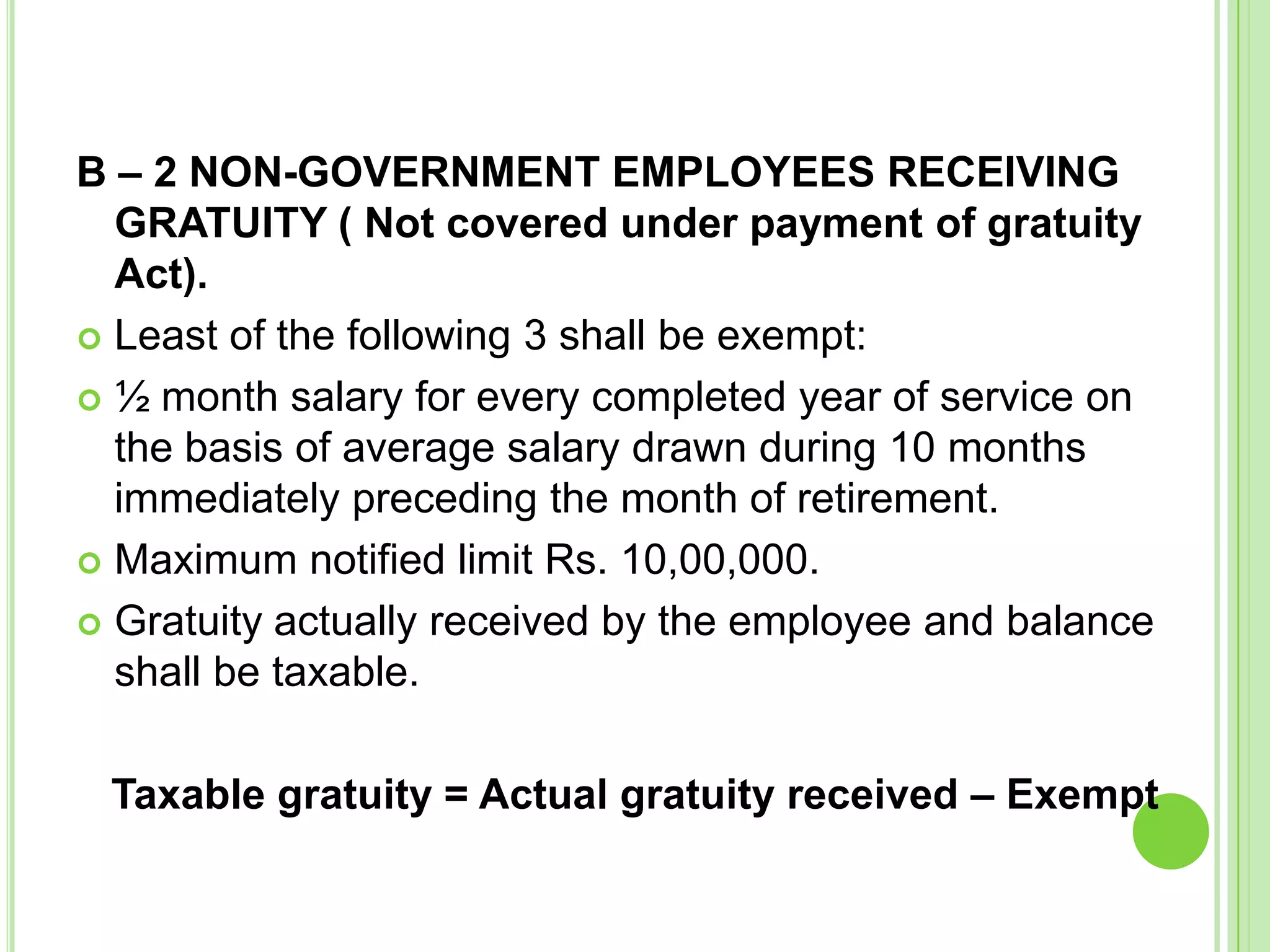 B – 2 NON-GOVERNMENT EMPLOYEES RECEIVING
GRATUITY ( Not covered under payment of gratuity
Act).
 Least of the following 3 shall be exempt:
 ½ month salary for every completed year of service on
the basis of average salary drawn during 10 months
immediately preceding the month of retirement.
 Maximum notified limit Rs. 10,00,000.
 Gratuity actually received by the employee and balance
shall be taxable.
Taxable gratuity = Actual gratuity received – Exempt

 
