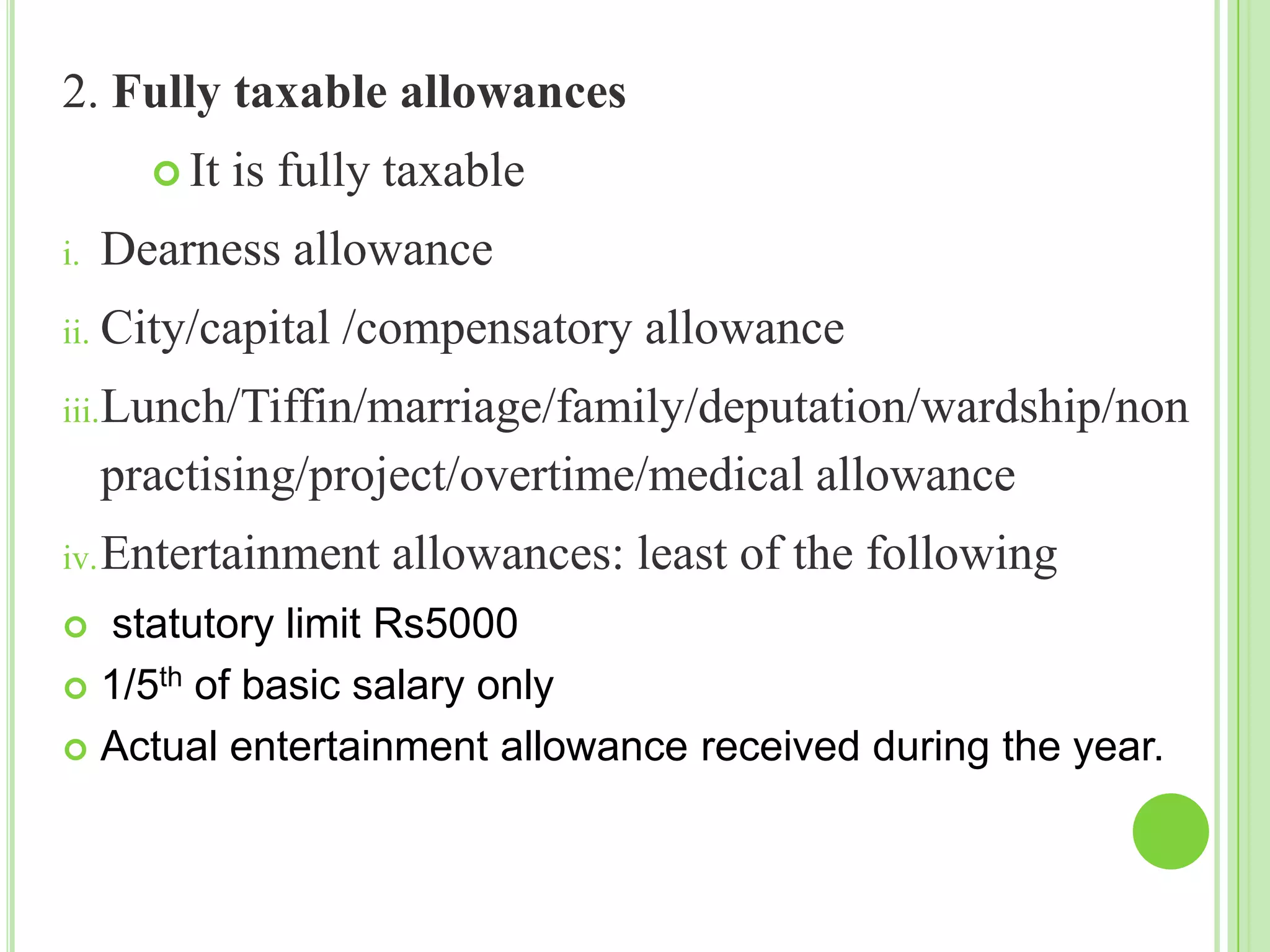 2. Fully taxable allowances
 It
i.

is fully taxable

Dearness allowance

ii. City/capital

/compensatory allowance

iii.Lunch/Tiffin/marriage/family/deputation/wardship/non

practising/project/overtime/medical allowance
iv. Entertainment

allowances: least of the following

statutory limit Rs5000
 1/5th of basic salary only
 Actual entertainment allowance received during the year.


 