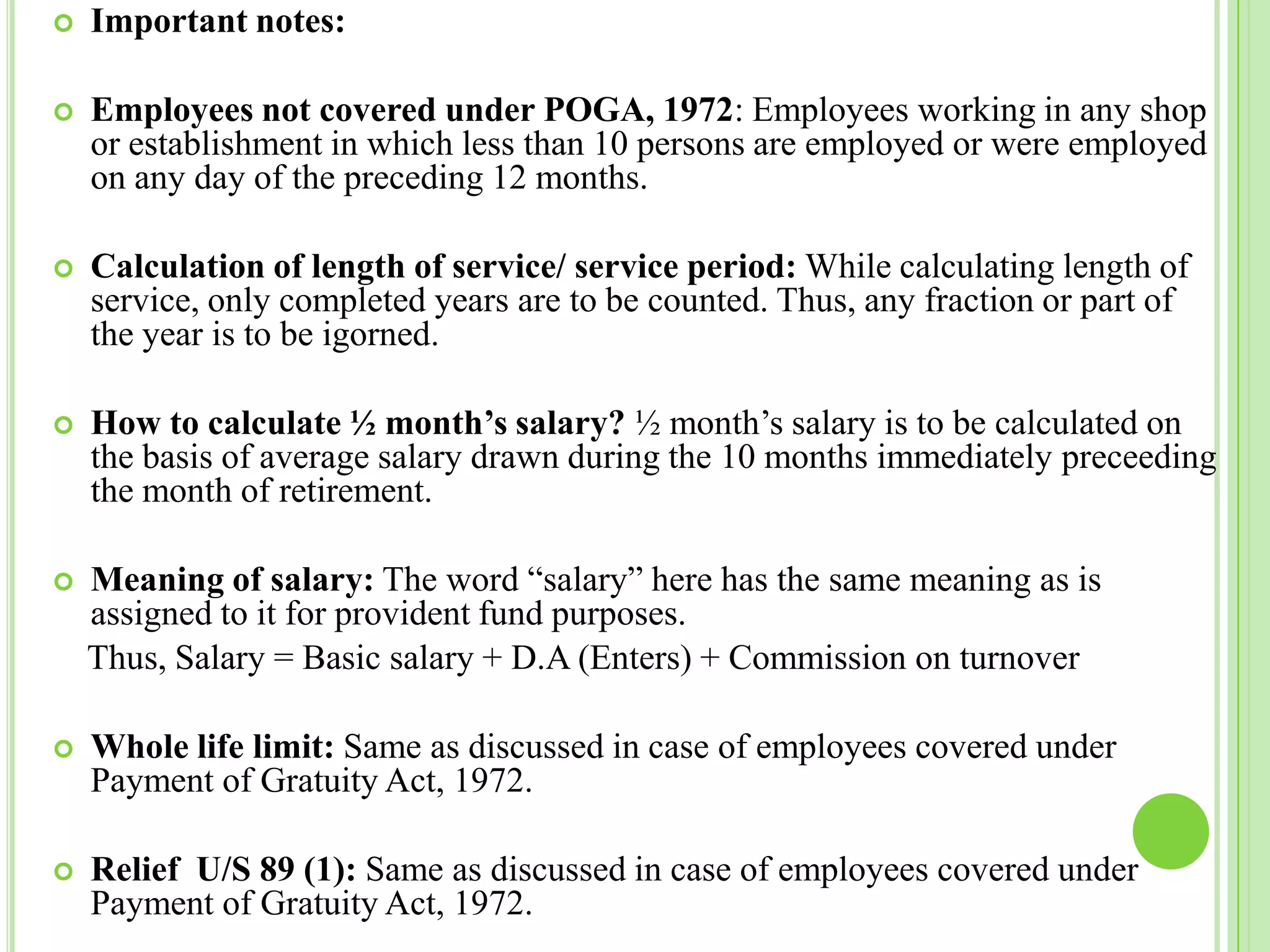

Important notes:



Employees not covered under POGA, 1972: Employees working in any shop
or establishment in which less than 10 persons are employed or were employed
on any day of the preceding 12 months.



Calculation of length of service/ service period: While calculating length of
service, only completed years are to be counted. Thus, any fraction or part of
the year is to be igorned.



How to calculate ½ month’s salary? ½ month’s salary is to be calculated on
the basis of average salary drawn during the 10 months immediately preceeding
the month of retirement.



Meaning of salary: The word “salary” here has the same meaning as is
assigned to it for provident fund purposes.
Thus, Salary = Basic salary + D.A (Enters) + Commission on turnover



Whole life limit: Same as discussed in case of employees covered under
Payment of Gratuity Act, 1972.



Relief U/S 89 (1): Same as discussed in case of employees covered under
Payment of Gratuity Act, 1972.

 