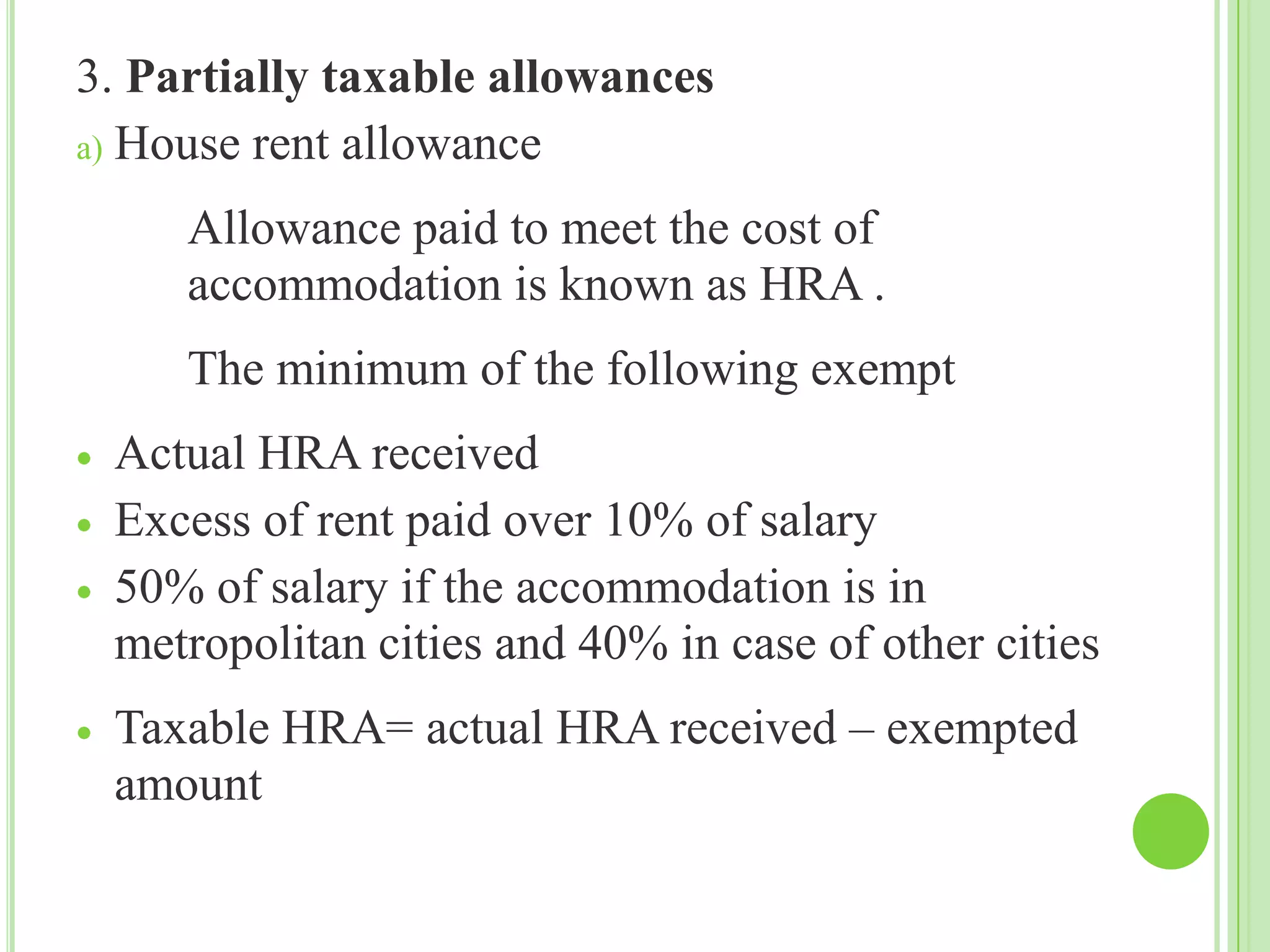3. Partially taxable allowances
a) House rent allowance
Allowance paid to meet the cost of
accommodation is known as HRA .
The minimum of the following exempt
Actual HRA received
Excess of rent paid over 10% of salary
50% of salary if the accommodation is in
metropolitan cities and 40% in case of other cities
Taxable HRA= actual HRA received – exempted
amount

 