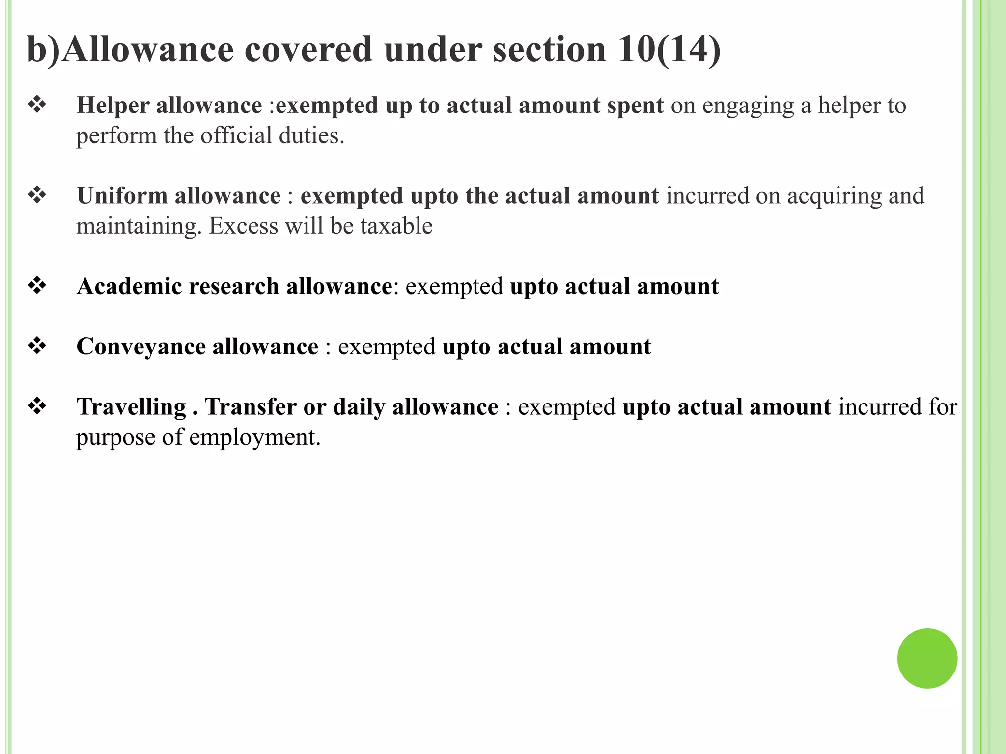 b)Allowance covered under section 10(14)


Helper allowance :exempted up to actual amount spent on engaging a helper to
perform the official duties.



Uniform allowance : exempted upto the actual amount incurred on acquiring and
maintaining. Excess will be taxable



Academic research allowance: exempted upto actual amount



Conveyance allowance : exempted upto actual amount



Travelling . Transfer or daily allowance : exempted upto actual amount incurred for
purpose of employment.

 