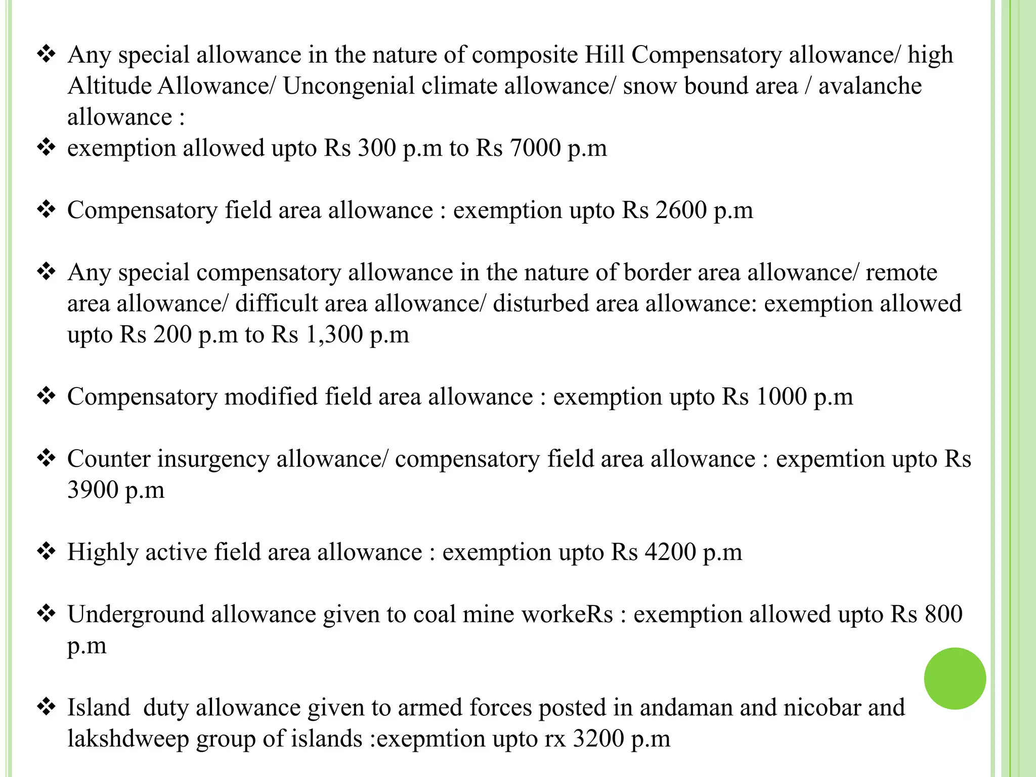  Any special allowance in the nature of composite Hill Compensatory allowance/ high
Altitude Allowance/ Uncongenial climate allowance/ snow bound area / avalanche
allowance :
 exemption allowed upto Rs 300 p.m to Rs 7000 p.m
 Compensatory field area allowance : exemption upto Rs 2600 p.m
 Any special compensatory allowance in the nature of border area allowance/ remote
area allowance/ difficult area allowance/ disturbed area allowance: exemption allowed
upto Rs 200 p.m to Rs 1,300 p.m
 Compensatory modified field area allowance : exemption upto Rs 1000 p.m
 Counter insurgency allowance/ compensatory field area allowance : expemtion upto Rs
3900 p.m

 Highly active field area allowance : exemption upto Rs 4200 p.m
 Underground allowance given to coal mine workeRs : exemption allowed upto Rs 800
p.m

 Island duty allowance given to armed forces posted in andaman and nicobar and
lakshdweep group of islands :exepmtion upto rx 3200 p.m

 