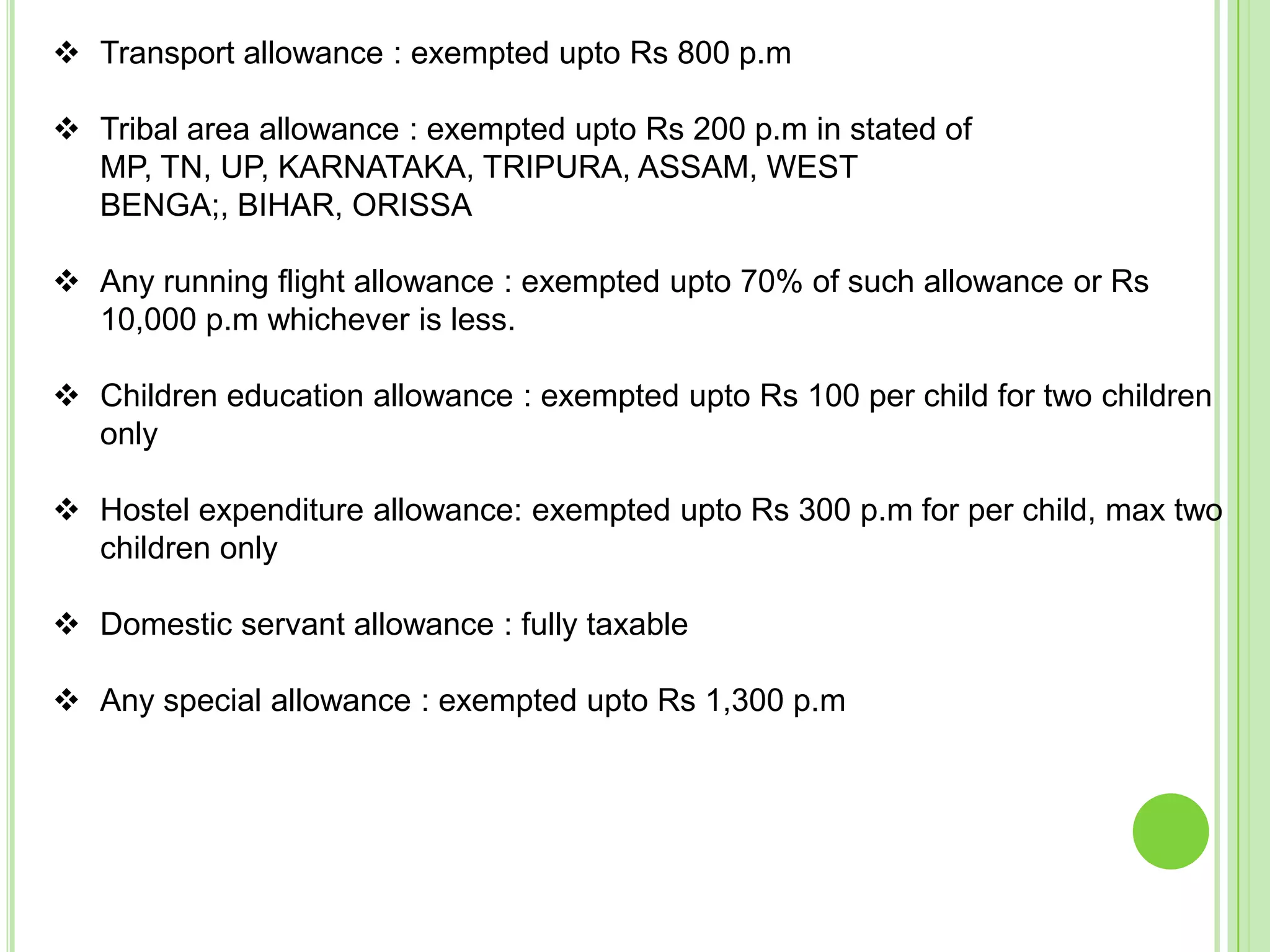  Transport allowance : exempted upto Rs 800 p.m

 Tribal area allowance : exempted upto Rs 200 p.m in stated of
MP, TN, UP, KARNATAKA, TRIPURA, ASSAM, WEST
BENGA;, BIHAR, ORISSA
 Any running flight allowance : exempted upto 70% of such allowance or Rs
10,000 p.m whichever is less.
 Children education allowance : exempted upto Rs 100 per child for two children
only
 Hostel expenditure allowance: exempted upto Rs 300 p.m for per child, max two
children only
 Domestic servant allowance : fully taxable
 Any special allowance : exempted upto Rs 1,300 p.m

 