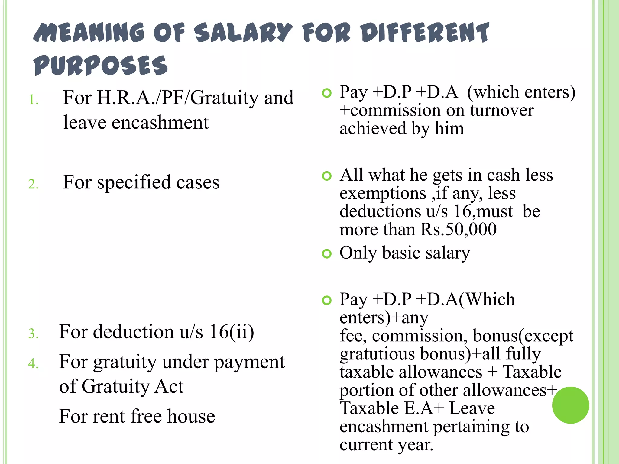 MEANING OF SALARY FOR DIFFERENT
PURPOSES
1.

For H.R.A./PF/Gratuity and
leave encashment



Pay +D.P +D.A (which enters)
+commission on turnover
achieved by him

2.

For specified cases



All what he gets in cash less
exemptions ,if any, less
deductions u/s 16,must be
more than Rs.50,000
Only basic salary




3.
4.

For deduction u/s 16(ii)
For gratuity under payment
of Gratuity Act
For rent free house

Pay +D.P +D.A(Which
enters)+any
fee, commission, bonus(except
gratutious bonus)+all fully
taxable allowances + Taxable
portion of other allowances+
Taxable E.A+ Leave
encashment pertaining to
current year.

 