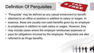 Definition Of Perquisites
• “Perquisite” may be defined as any casual emolument or benefit
• attached to an office or position in addition to salary or wages. In
• essence, these are usually non-cash benefits given by an employer
• to employees in addition to cash salary or wages. However, they
• may include cases where the employer reimburses expenses or
• pays for obligations incurred by the employee. Perquisites are also
• referred to as fringe benefits.
 