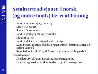 Seminartradisjonen i norsk (og andre lands) lærerutdanning<br />Vekt på utdanning og danning<br />Lite FOU-basert<br />Ikk...