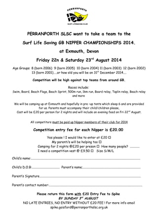 PERRANPORTH SLSC want to take a team to the
Surf Life Saving GB NIPPER CHAMPIONSHIPS 2014.
at Exmouth, Devon
Friday 22n & Saturday 23rd
August 2014
Age Groups 8 (born 2006) 9 (born 2005) 10 (born 2004) 11 (born 2003) 12 (born 2002)
13 (born 2001)…..or how old you will be on 31st
December 2014....
Competition will be high against top teams from around GB.
Races include:
Swim, Board, Beach Flags, Beach Sprint, 500m run, 1km run, Board relay, Taplin relay, Beach relay
and more
We will be camping up at Exmouth and hopefully in pre –up tents which sleep 6 and are provided
for us. Parents must accompany their child/children please,
Cost will be £20 per person for 2 nights and will include an evening feed on Fri 22nd
August.
All competitors must be paid up Nipper members of their club for 2014
Competition entry fee for each Nipper is £20.00
Yes please ! I would like to enter at £20 
My parent/s will be helping too 
Camping for 2 nights @£20 per preson  How many people? ............
I need a competition vest @ £9.50  Size S/M/L
Child’s name:..........................................................................................................................................
Child’s D.O.B:................................... Parent’s name;.........................................................................
Parent’s Signature................................................................................................................................
Parent’s contact number:......................................................................................................................
Please return this form with £20 Entry Fee to Spike
BY SUNDAY 3rd
AUGUST
NO LATE ENTRIES, NO ENTRY WITHOUT £20 FEE ! For more info email
spike.gaisford@perranporthslsc.org.uk
 