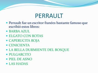 PERRAULT
Perrault fue un escritor franées bastante famoso que
escribió estos libros:
BARBA AZUL
ELGATO CON BOTAS
CAPERUCITA ROJA
CENICIENTA
LA BELLA DURMIENTE DEL BOSQUE
PULGARCITO
PIEL DE ASNO
LAS HADAS