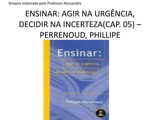 ENSINAR: AGIR NA URGÊNCIA, DECIDIR NA INCERTEZA(CAP. 05) – PERRENOUD, PHILLIPE Sinopse elaborada pelo Professor Alessandro 