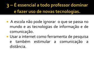 3 – É essencial a todo professor dominar e fazer uso de novas tecnologias. A escola não pode ignorar  o que se passa no mundo e as tecnologias de informação e de comunicação.Usar a internet como ferramenta de pesquisa e também estimular a comunicação a distância.