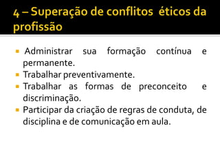 4 – Superação de conflitos  éticos da profissão Administrar sua formação contínua e permanente.Trabalhar preventivamente.Trabalhar as formas de preconceito  e discriminação.Participar da criação de regras de conduta, de disciplina e de comunicação em aula.
