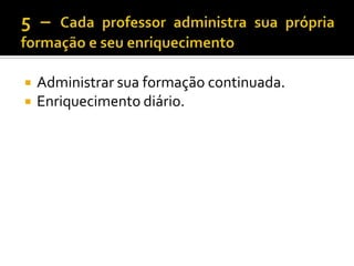 5 – Cada professor administra sua própria formação e seu enriquecimentoAdministrar sua formação continuada.Enriquecimento diário.