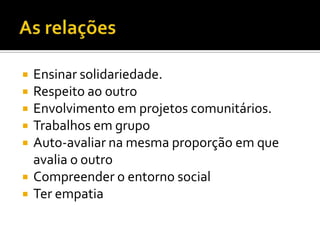 As relaçõesEnsinar solidariedade.Respeito ao outroEnvolvimento em projetos comunitários.Trabalhos em grupoAuto-avaliar na mesma proporção em que avalia o outroCompreender o entorno socialTer empatia