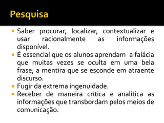 PesquisaSaber procurar, localizar, contextualizar e usar racionalmente as informações disponível.É essencial que os alunos aprendam  a falácia que muitas vezes se oculta em uma bela frase, a mentira que se esconde em atraente discurso.Fugir da extrema ingenuidade.Receber de maneira crítica e analítica as informações que transbordam pelos meios de comunicação.