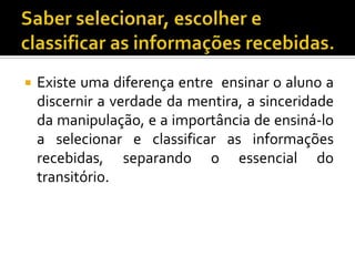 Saber selecionar, escolher e classificar as informações recebidas.Existe uma diferença entre  ensinar o aluno a discernir a verdade da mentira, a sinceridade da manipulação, e a importância de ensiná-lo a selecionar e classificar as informações recebidas, separando o essencial do transitório.