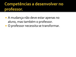 Competências a desenvolver no professor.A mudança não deve estar apenas no aluno, mas também o professor.O professor necessita se transformar.