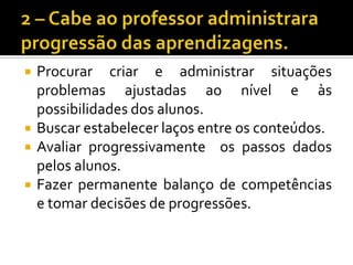 2 – Cabe ao professor administrara progressão das aprendizagens.Procurar criar e administrar situações problemas ajustadas ao nível e às possibilidades dos alunos.Buscar estabelecer laços entre os conteúdos.Avaliar progressivamente  os passos dados pelos alunos.Fazer permanente balanço de competências e tomar decisões de progressões.