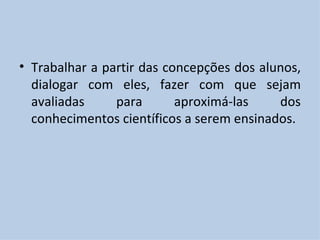 Trabalhar a partir das concepções dos alunos, dialogar com eles, fazer com que sejam avaliadas para aproximá-las dos conhecimentos científicos a serem ensinados. 
