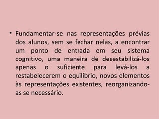 Fundamentar-se nas representações prévias dos alunos, sem se fechar nelas, a encontrar um ponto de entrada em seu sistema cognitivo, uma maneira de desestabilizá-los apenas o suficiente para levá-los a restabelecerem o equilíbrio, novos elementos às representações existentes, reorganizando-as se necessário. 