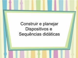Construir e planejar Dispositivos e  Sequências didáticas 