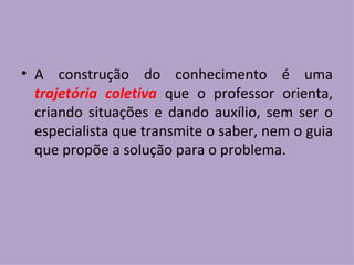 A construção do conhecimento é uma  trajetória coletiva  que o professor orienta, criando situações e dando auxílio, sem ser o especialista que transmite o saber, nem o guia que propõe a solução para o problema. 