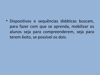 Dispositivos e sequências didáticas buscam, para fazer com que se aprenda, mobilizar os alunos seja para compreenderem, seja para terem êxito, se possível os dois. 