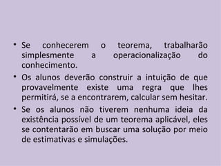 Se conhecerem o teorema, trabalharão simplesmente a operacionalização do conhecimento. Os alunos deverão construir a intuição de que provavelmente existe uma regra que lhes permitirá, se a encontrarem, calcular sem hesitar. Se os alunos não tiverem nenhuma ideia da existência possível de um teorema aplicável, eles se contentarão em buscar uma solução por meio de estimativas e simulações. 