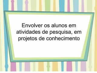 Envolver os alunos em atividades de pesquisa, em projetos de conhecimento 