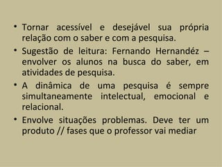 Tornar acessível e desejável sua própria relação com o saber e com a pesquisa. Sugestão de leitura: Fernando Hernandéz – envolver os alunos na busca do saber, em atividades de pesquisa. A dinâmica de uma pesquisa é sempre simultaneamente intelectual, emocional e relacional. Envolve situações problemas. Deve ter um produto // fases que o professor vai mediar 