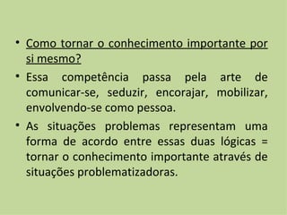 Como tornar o conhecimento importante por si mesmo? Essa competência passa pela arte de comunicar-se, seduzir, encorajar, mobilizar, envolvendo-se como pessoa. As situações problemas representam uma forma de acordo entre essas duas lógicas = tornar o conhecimento importante através de situações problematizadoras. 