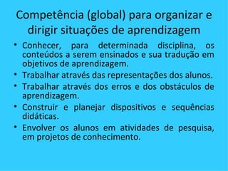 Competência (global) para organizar e dirigir situações de aprendizagem Conhecer, para determinada disciplina, os conteúdos a serem ensinados e sua tradução em objetivos de aprendizagem. Trabalhar através das representações dos alunos. Trabalhar através dos erros e dos obstáculos de aprendizagem. Construir e planejar dispositivos e sequências didáticas. Envolver os alunos em atividades de pesquisa, em projetos de conhecimento.  