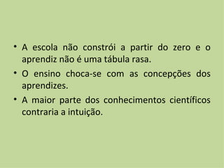 A escola não constrói a partir do zero e o aprendiz não é uma tábula rasa. O ensino choca-se com as concepções dos aprendizes. A maior parte dos conhecimentos científicos contraria a intuição.  